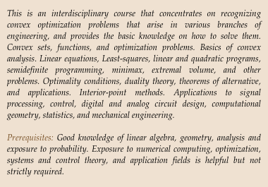 This is an interdisciplinary course that concentrates on recognizing convex optimization problems that arise in various branches of engineering, and provides the basic knowledge on how to solve them. Convex sets, functions, and optimization problems. Basics of convex analysis. Linear equations, Least-squares, linear and quadratic programs, semidefinite programming, minimax, extremal volume, and other problems. Optimality conditions, duality theory, theorems of alternative, and applications. Interior-point methods. Applications to signal processing, control, digital and analog circuit design, computational geometry, statistics, and mechanical engineering.

Prerequisites: Good knowledge of linear algebra, geometry, analysis and exposure to probability. Exposure to numerical computing, optimization, systems and control theory, and application fields is helpful but not strictly required.
